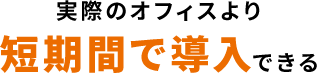 実際のオフィスより短期間で導入できる